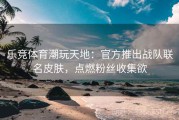 乐竞体育潮玩天地：官方推出战队联名皮肤，点燃粉丝收集欲