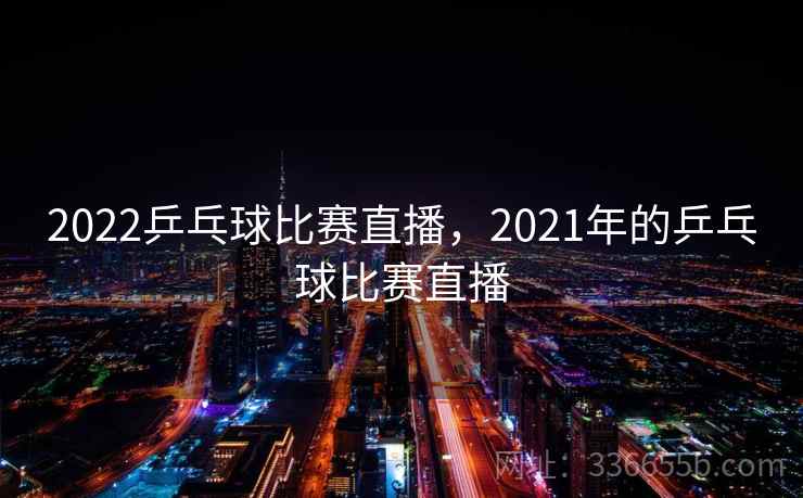 2022乒乓球比赛直播,2021年的乒乓球比赛直播 2022乒乓球比赛直播,2021年的乒乓球比赛直播