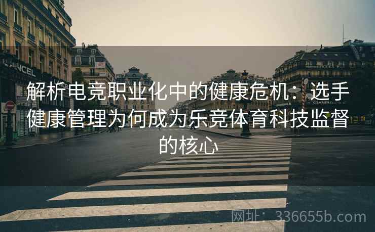 解析电竞职业化中的健康危机：选手健康管理为何成为乐竞体育科技监督的核心
