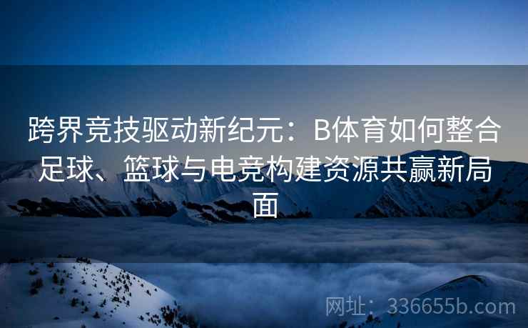 跨界竞技驱动新纪元：B体育如何整合足球、篮球与电竞构建资源共赢新局面
