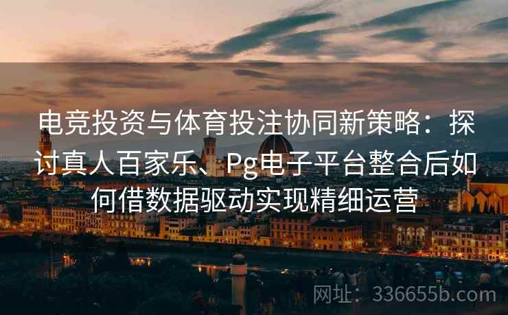 电竞投资与体育投注协同新策略：探讨真人百家乐、Pg电子平台整合后如何借数据驱动实现精细运营