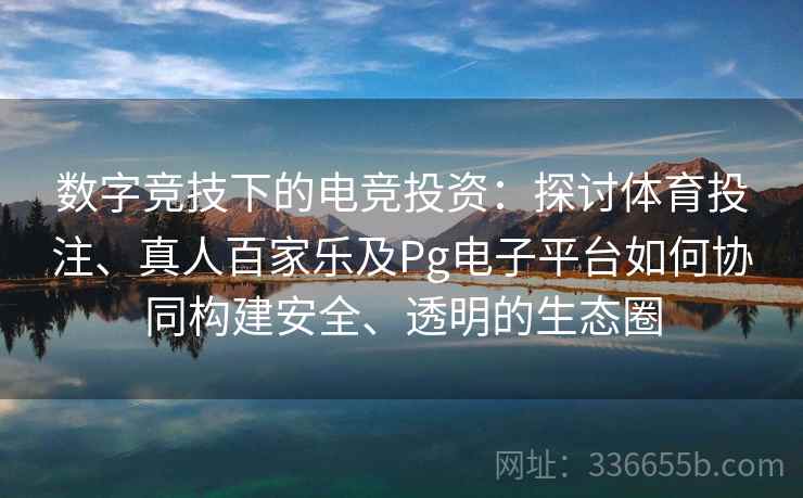 数字竞技下的电竞投资：探讨体育投注、真人百家乐及Pg电子平台如何协同构建安全、透明的生态圈