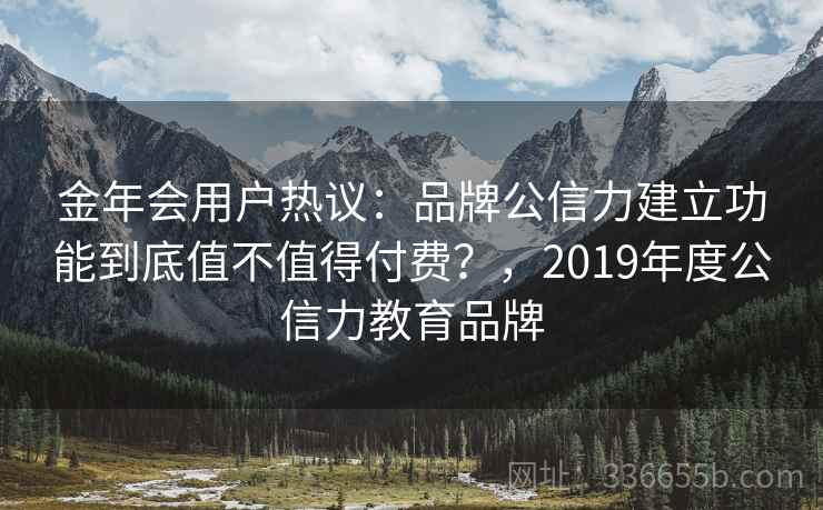金年会用户热议：品牌公信力建立功能到底值不值得付费？，2019年度公信力教育品牌