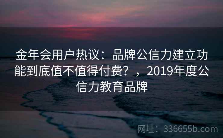 金年会用户热议：品牌公信力建立功能到底值不值得付费？，2019年度公信力教育品牌