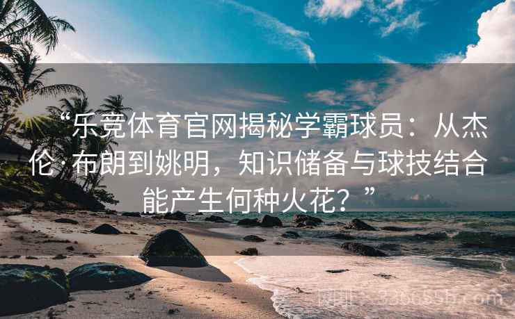 “乐竞体育官网揭秘学霸球员：从杰伦·布朗到姚明，知识储备与球技结合能产生何种火花？”