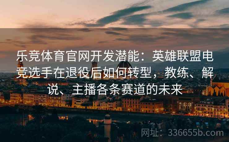 乐竞体育官网开发潜能：英雄联盟电竞选手在退役后如何转型，教练、解说、主播各条赛道的未来