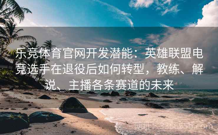 乐竞体育官网开发潜能：英雄联盟电竞选手在退役后如何转型，教练、解说、主播各条赛道的未来
