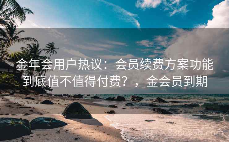金年会用户热议：会员续费方案功能到底值不值得付费？，金会员到期