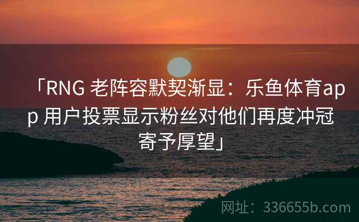 「RNG 老阵容默契渐显:乐鱼体育app 用户投票显示粉丝对他们再度冲冠寄予厚望」 「RNG 老阵容默契渐显:乐鱼体育app 用户投票显示粉丝对他们再度冲冠寄予厚望」