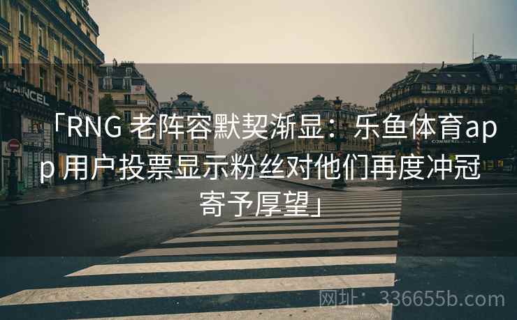 「RNG 老阵容默契渐显:乐鱼体育app 用户投票显示粉丝对他们再度冲冠寄予厚望」 「RNG 老阵容默契渐显:乐鱼体育app 用户投票显示粉丝对他们再度冲冠寄予厚望」