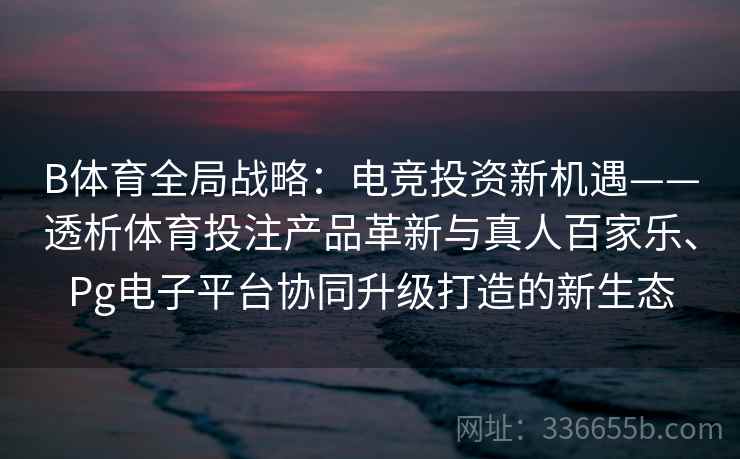 B体育全局战略：电竞投资新机遇——透析体育投注产品革新与真人百家乐、Pg电子平台协同升级打造的新生态