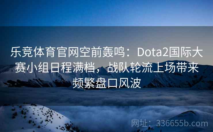 乐竞体育官网空前轰鸣：Dota2国际大赛小组日程满档，战队轮流上场带来频繁盘口风波