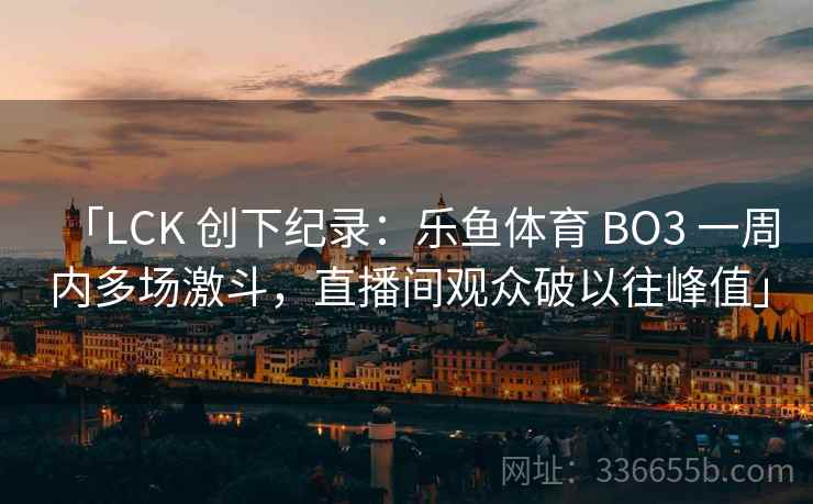 「LCK 创下纪录：乐鱼体育 BO3 一周内多场激斗，直播间观众破以往峰值」