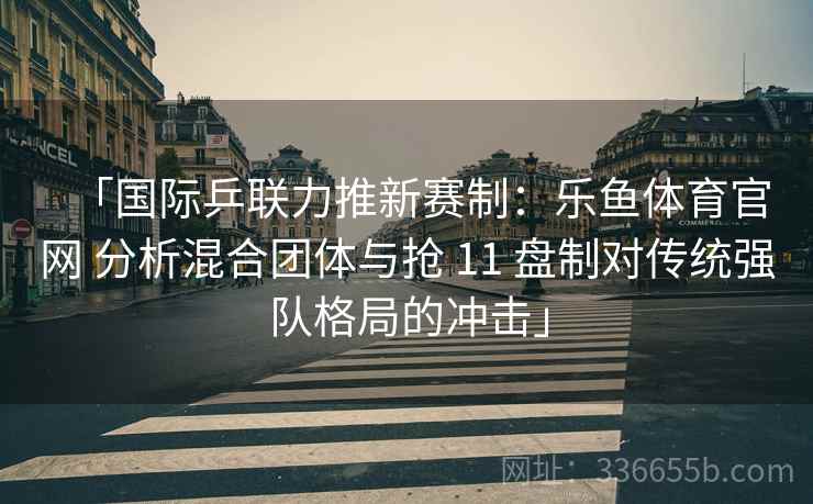 「国际乒联力推新赛制：乐鱼体育官网 分析混合团体与抢 11 盘制对传统强队格局的冲击」