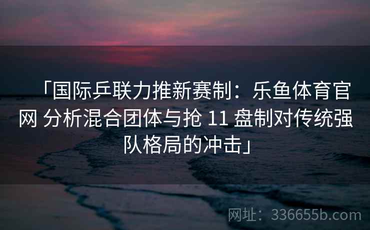 「国际乒联力推新赛制：乐鱼体育官网 分析混合团体与抢 11 盘制对传统强队格局的冲击」