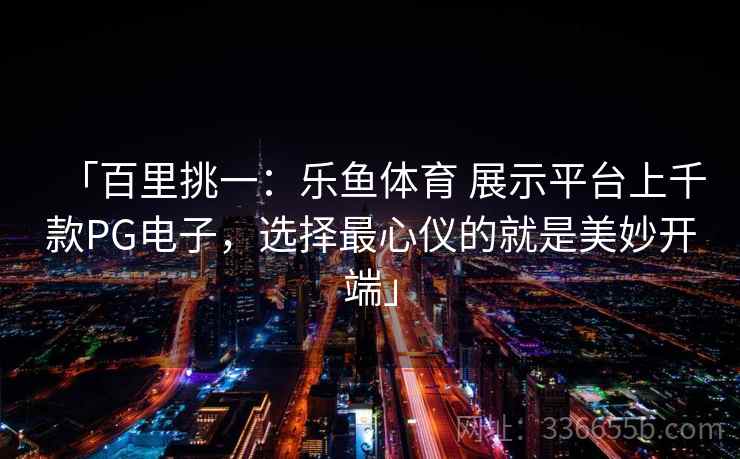 「百里挑一：乐鱼体育 展示平台上千款PG电子，选择最心仪的就是美妙开端」