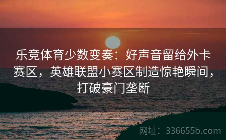 乐竞体育少数变奏：好声音留给外卡赛区，英雄联盟小赛区制造惊艳瞬间，打破豪门垄断