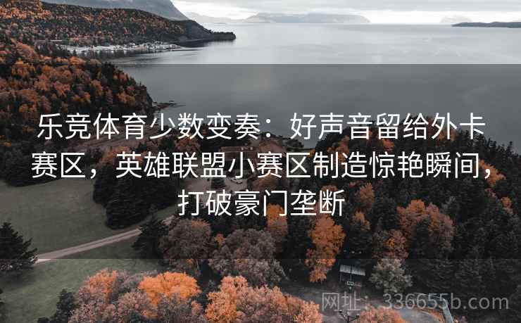 乐竞体育少数变奏：好声音留给外卡赛区，英雄联盟小赛区制造惊艳瞬间，打破豪门垄断