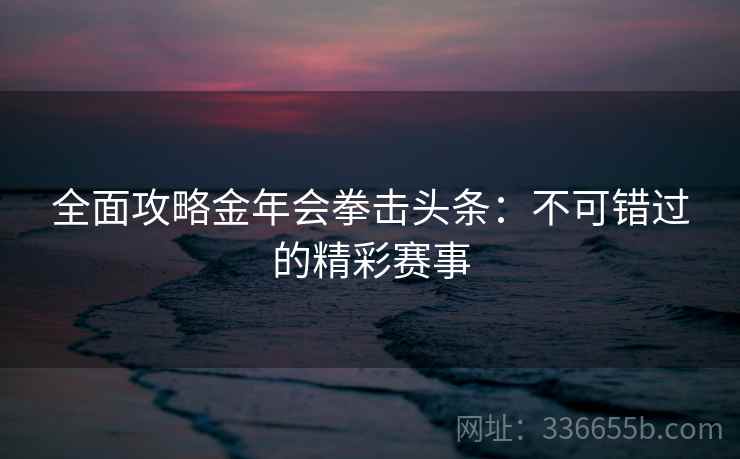 全面攻略金年会拳击头条:不可错过的精彩赛事 全面攻略金年会拳击头条:不可错过的精彩赛事