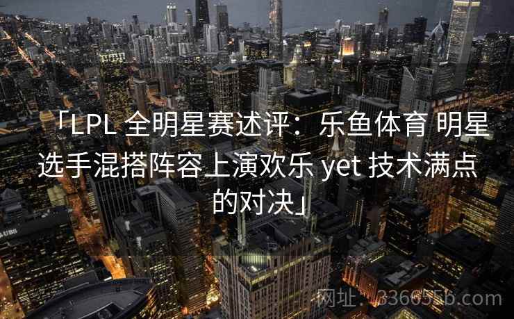 「LPL 全明星赛述评：乐鱼体育 明星选手混搭阵容上演欢乐 yet 技术满点的对决」