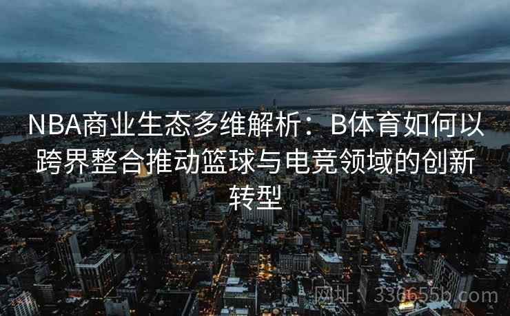 NBA商业生态多维解析：B体育如何以跨界整合推动篮球与电竞领域的创新转型