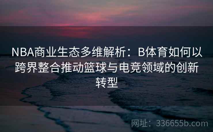 NBA商业生态多维解析：B体育如何以跨界整合推动篮球与电竞领域的创新转型
