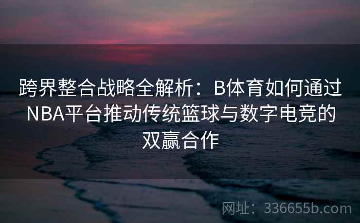 跨界整合战略全解析：B体育如何通过NBA平台推动传统篮球与数字电竞的双赢合作