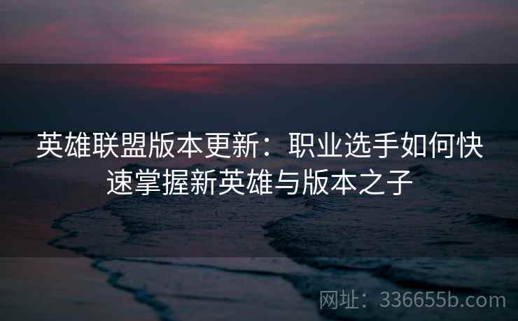 英雄联盟版本更新:职业选手如何快速掌握新英雄与版本之子 英雄联盟版本更新:职业选手如何快速掌握新英雄与版本之子