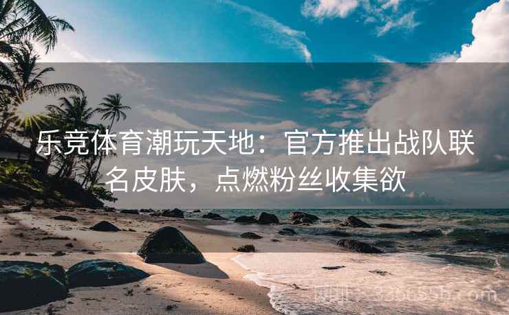 乐竞体育潮玩天地:官方推出战队联名皮肤,点燃粉丝收集欲 乐竞体育潮玩天地:官方推出战队联名皮肤,点燃粉丝收集欲