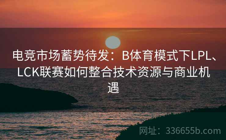 电竞市场蓄势待发：B体育模式下LPL、LCK联赛如何整合技术资源与商业机遇