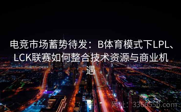 电竞市场蓄势待发：B体育模式下LPL、LCK联赛如何整合技术资源与商业机遇