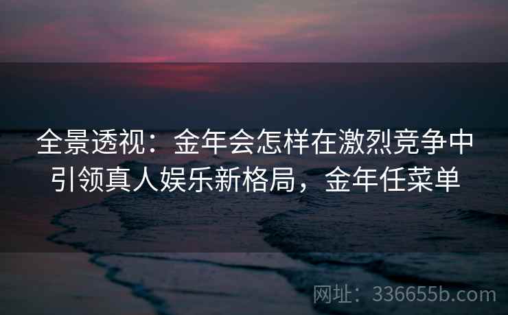 全景透视:金年会怎样在激烈竞争中引领真人娱乐新格局,金年任菜单 全景透视:金年会怎样在激烈竞争中引领真人娱乐新格局,金年任菜单
