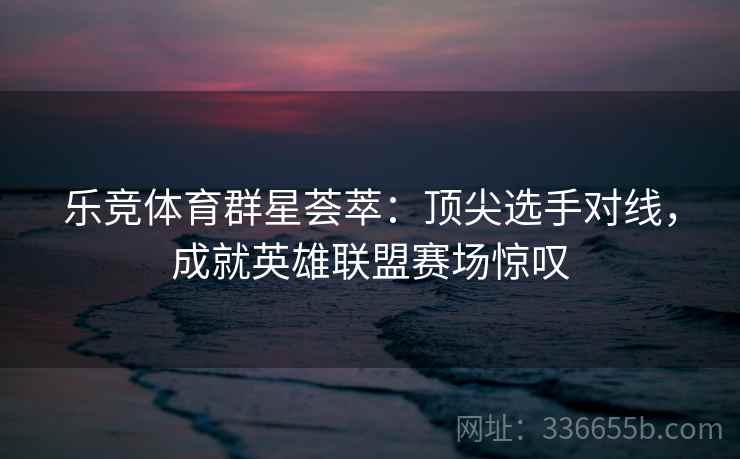 乐竞体育群星荟萃：顶尖选手对线，成就英雄联盟赛场惊叹