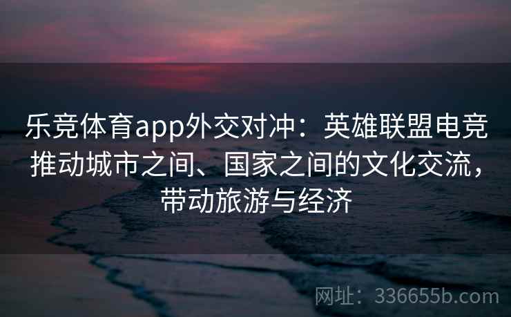 乐竞体育app外交对冲:英雄联盟电竞推动城市之间、国家之间的文化交流,带动旅游与经济 乐竞体育app外交对冲:英雄联盟电竞推动城市之间、国家之间的文化交流,带动旅游与经济