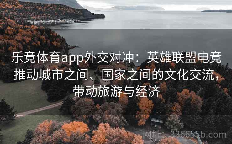 乐竞体育app外交对冲:英雄联盟电竞推动城市之间、国家之间的文化交流,带动旅游与经济 乐竞体育app外交对冲:英雄联盟电竞推动城市之间、国家之间的文化交流,带动旅游与经济