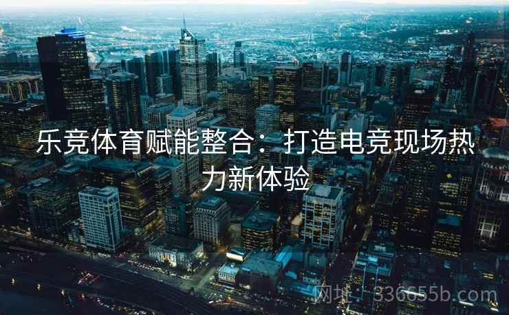 乐竞体育赋能整合:打造电竞现场热力新体验 乐竞体育赋能整合:打造电竞现场热力新体验