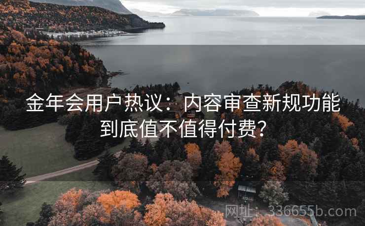 金年会用户热议:内容审查新规功能到底值不值得付费? 金年会用户热议:内容审查新规功能到底值不值得付费?